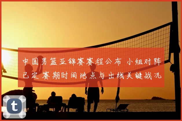 中国男篮亚锦赛赛程公布 小组对阵已定 赛期时间地点与出线关键战况展望