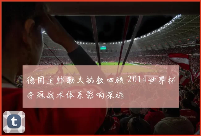 德国主帅勒夫执教回顾 2014世界杯夺冠战术体系影响深远
