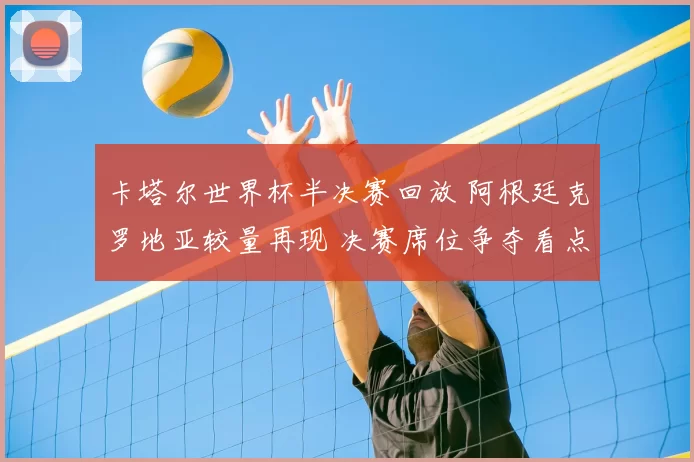 卡塔尔世界杯半决赛回放 阿根廷克罗地亚较量再现 决赛席位争夺看点回顾