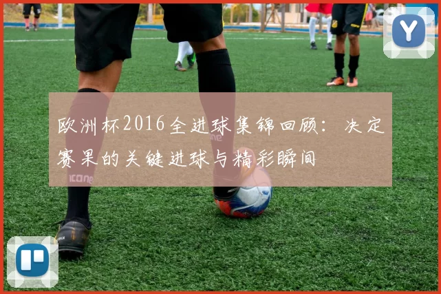 欧洲杯2016全进球集锦回顾:决定赛果的关键进球与精彩瞬间