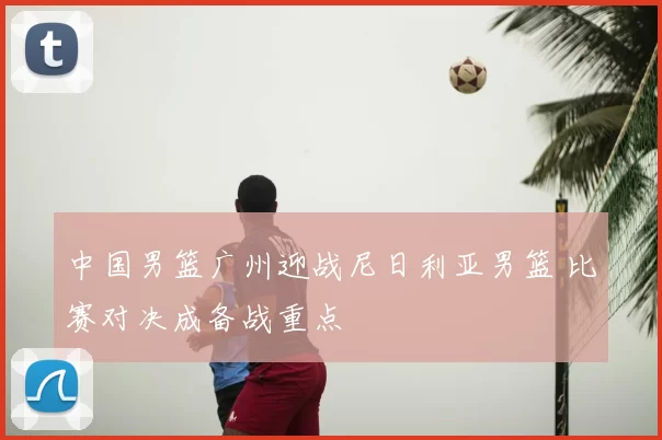 中国男篮广州迎战尼日利亚男篮 比赛对决成备战重点