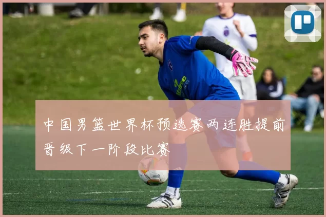 中国男篮世界杯预选赛两连胜提前晋级下一阶段比赛