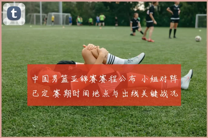 中国男篮亚锦赛赛程公布 小组对阵已定 赛期时间地点与出线关键战况展望