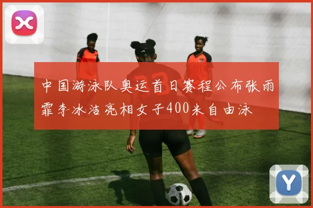 中国游泳队奥运首日赛程公布张雨霏李冰洁亮相女子400米自由泳