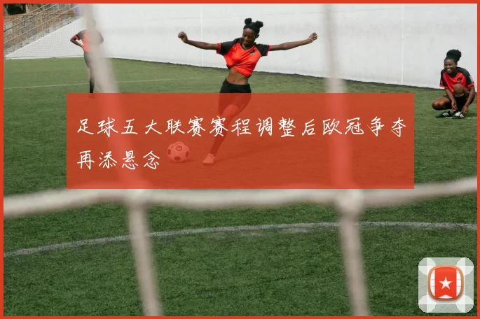 足球五大联赛赛程调整后欧冠争夺再添悬念