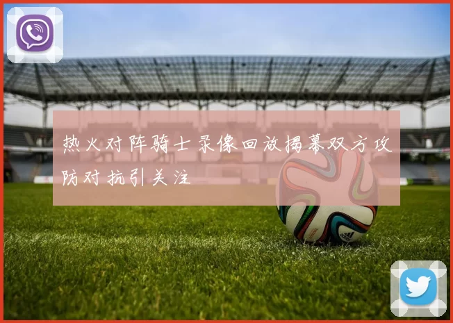 热火对阵骑士录像回放揭幕双方攻防对抗引关注