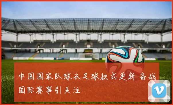 中国国家队球衣足球款式更新 备战国际赛事引关注