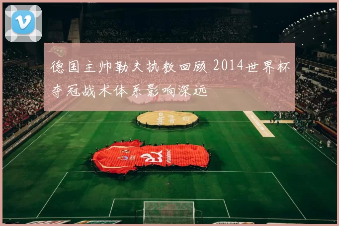 德国主帅勒夫执教回顾 2014世界杯夺冠战术体系影响深远