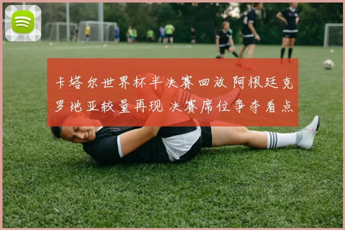 卡塔尔世界杯半决赛回放 阿根廷克罗地亚较量再现 决赛席位争夺看点回顾