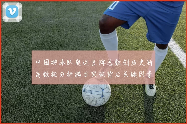 中国游泳队奥运金牌总数创历史新高数据分析揭示突破背后关键因素