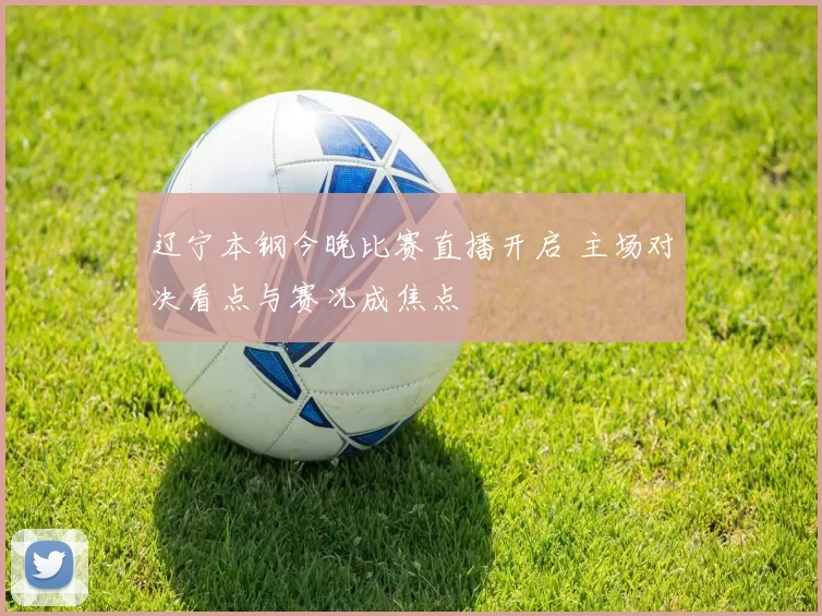 辽宁本钢今晚比赛直播开启 主场对决看点与赛况成焦点