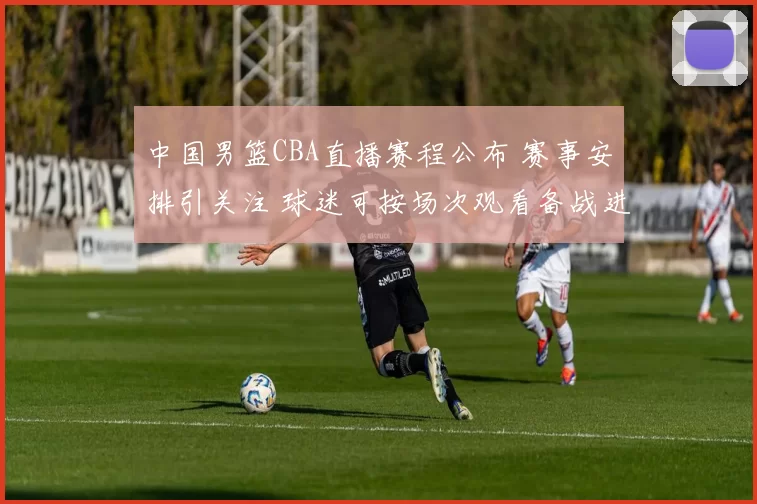 中国男篮CBA直播赛程公布 赛事安排引关注 球迷可按场次观看备战进展
