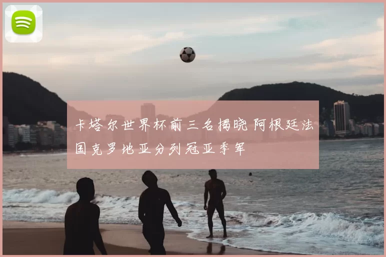 卡塔尔世界杯前三名揭晓 阿根廷法国克罗地亚分列冠亚季军