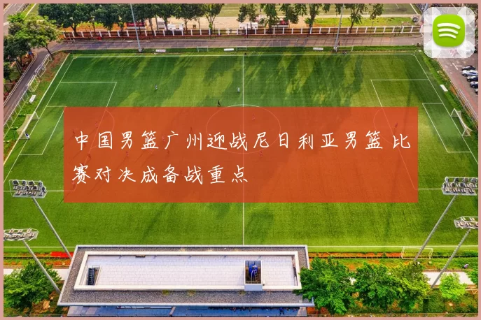 中国男篮广州迎战尼日利亚男篮 比赛对决成备战重点