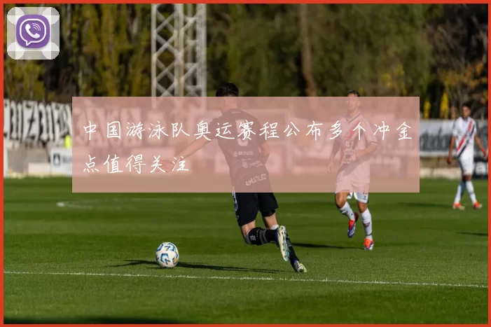 中国游泳队奥运赛程公布多个冲金点值得关注