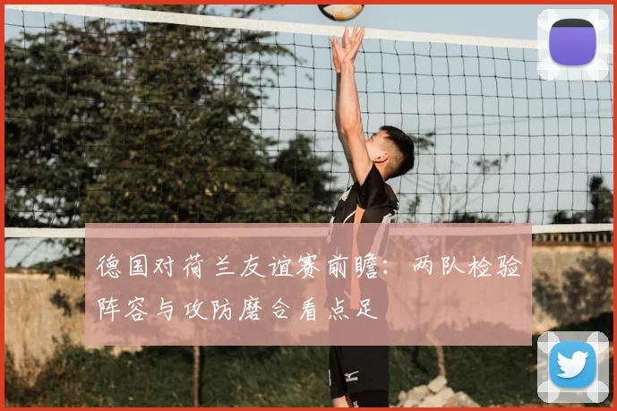 德国对荷兰友谊赛前瞻：两队检验阵容与攻防磨合看点足