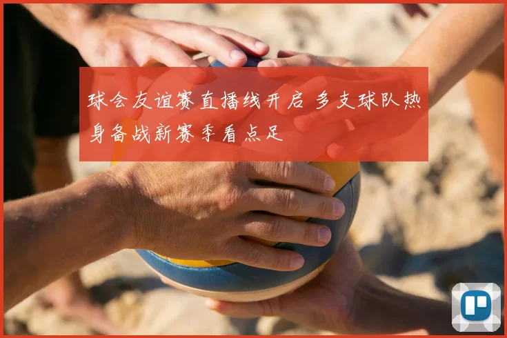 球会友谊赛直播线开启 多支球队热身备战新赛季看点足