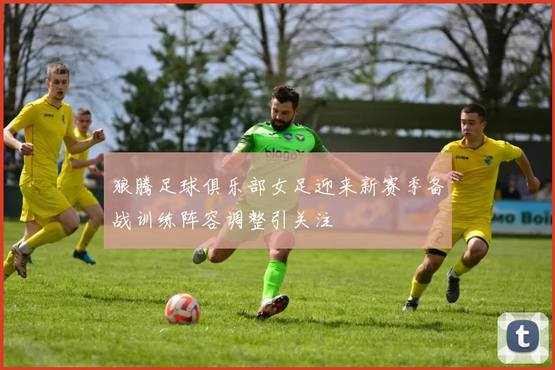 狼腾足球俱乐部女足迎来新赛季备战训练阵容调整引关注