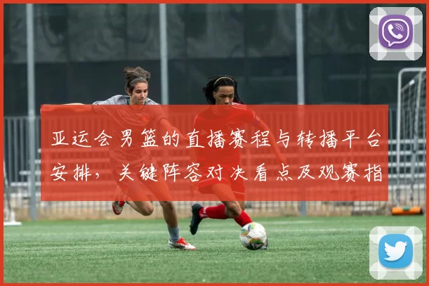 亚运会男篮的直播赛程与转播平台安排，关键阵容对决看点及观赛指南