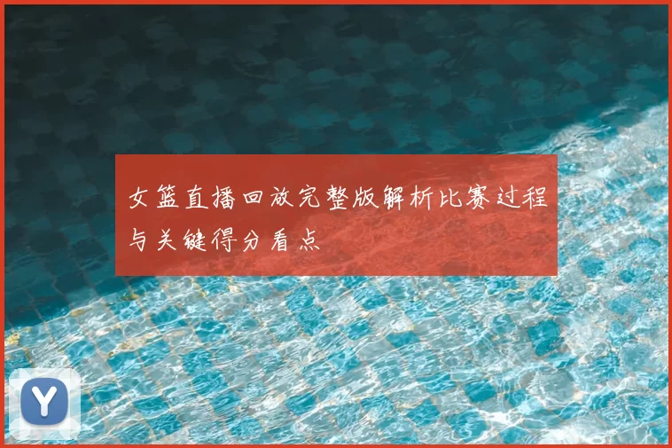 女篮直播回放完整版解析比赛过程与关键得分看点