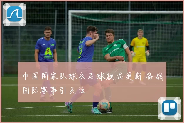 中国国家队球衣足球款式更新 备战国际赛事引关注