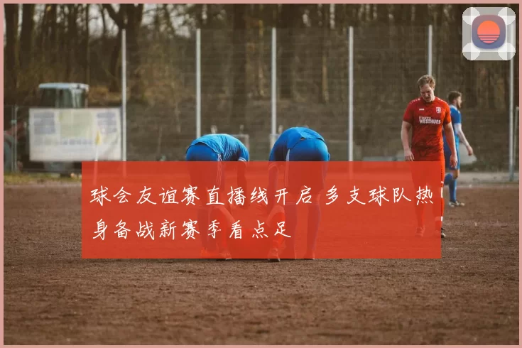 球会友谊赛直播线开启 多支球队热身备战新赛季看点足