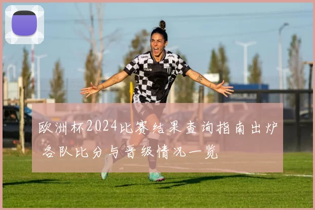 欧洲杯2024比赛结果查询指南出炉 各队比分与晋级情况一览
