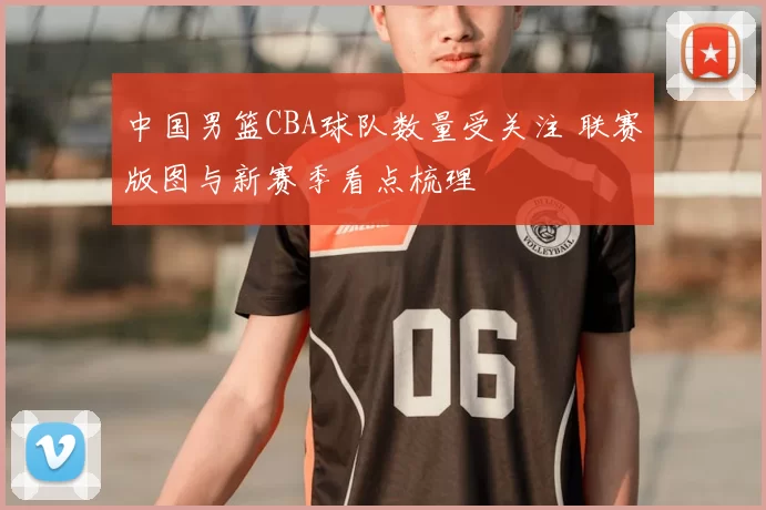 中国男篮CBA球队数量受关注 联赛版图与新赛季看点梳理