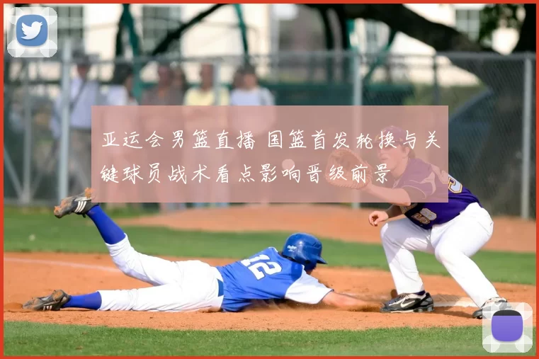 亚运会男篮直播 国篮首发轮换与关键球员战术看点影响晋级前景