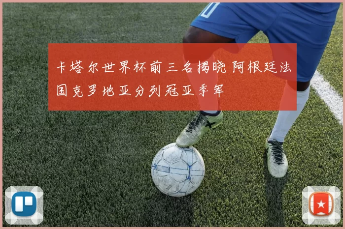 卡塔尔世界杯前三名揭晓 阿根廷法国克罗地亚分列冠亚季军
