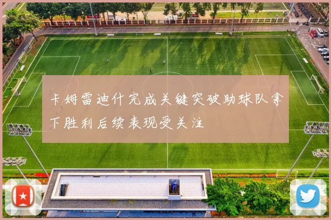 卡姆雷迪什完成关键突破助球队拿下胜利后续表现受关注