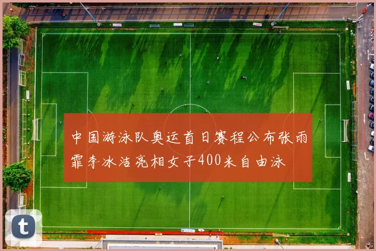 中国游泳队奥运首日赛程公布张雨霏李冰洁亮相女子400米自由泳