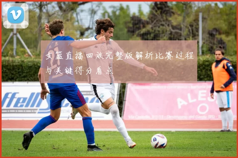 女篮直播回放完整版解析比赛过程与关键得分看点
