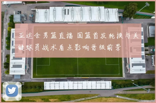 亚运会男篮直播 国篮首发轮换与关键球员战术看点影响晋级前景