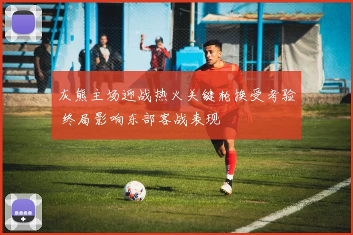 灰熊主场迎战热火关键轮换受考验 终局影响东部客战表现