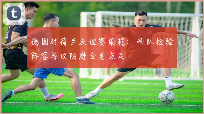 德国对荷兰友谊赛前瞻：两队检验阵容与攻防磨合看点足