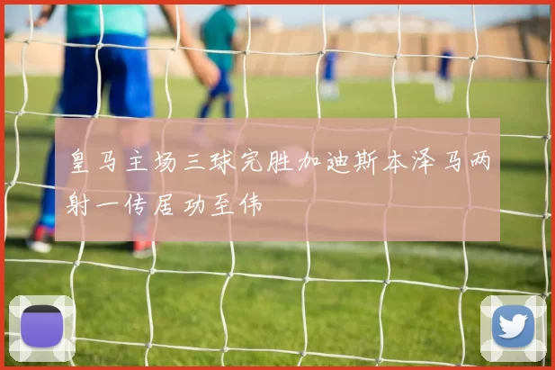 皇马主场三球完胜加迪斯本泽马两射一传居功至伟