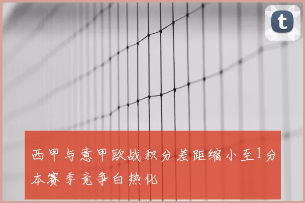 西甲与意甲欧战积分差距缩小至1分本赛季竞争白热化