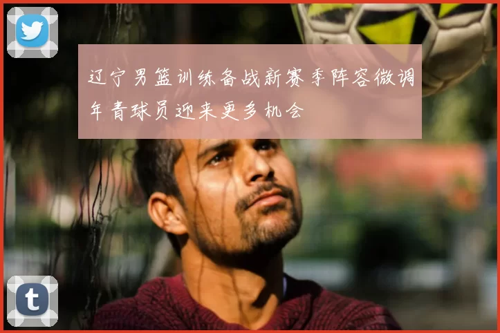 辽宁男篮训练备战新赛季阵容微调年青球员迎来更多机会