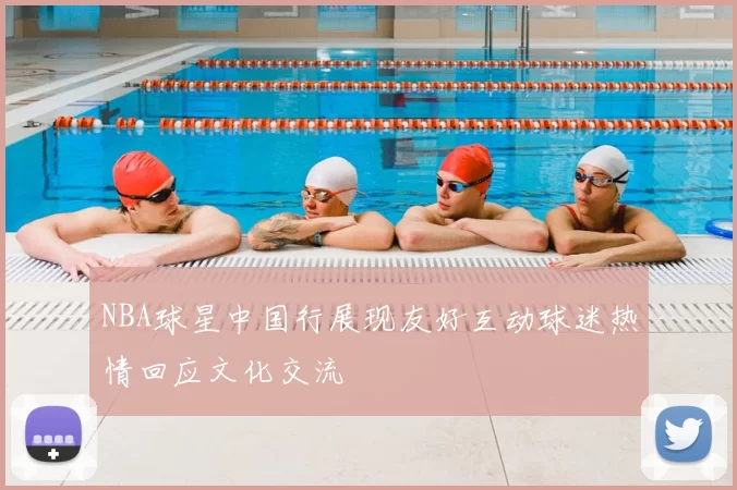 NBA球星中国行展现友好互动球迷热情回应文化交流