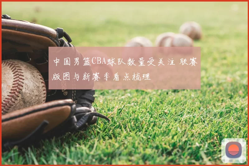 中国男篮CBA球队数量受关注 联赛版图与新赛季看点梳理
