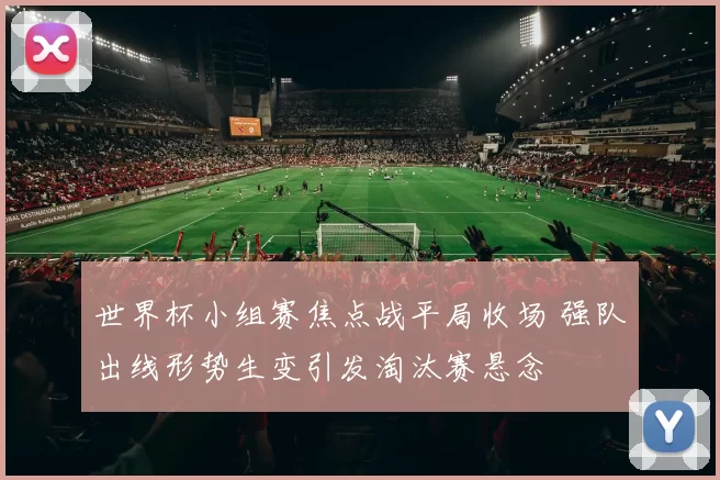 世界杯小组赛焦点战平局收场 强队出线形势生变引发淘汰赛悬念