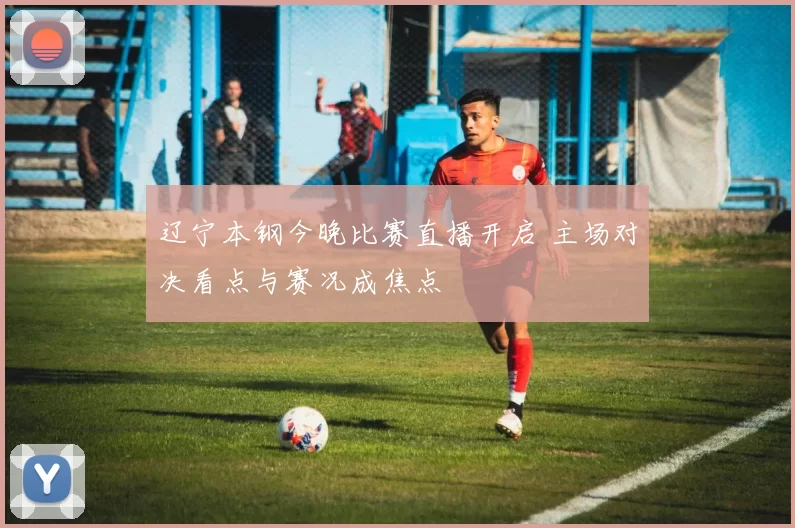 辽宁本钢今晚比赛直播开启 主场对决看点与赛况成焦点