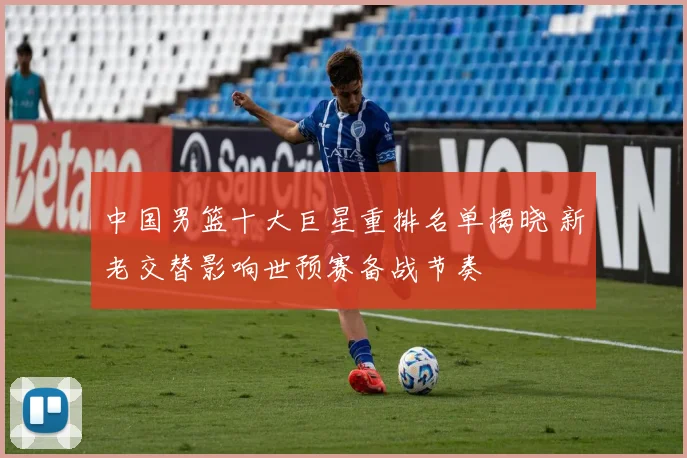 中国男篮十大巨星重排名单揭晓 新老交替影响世预赛备战节奏