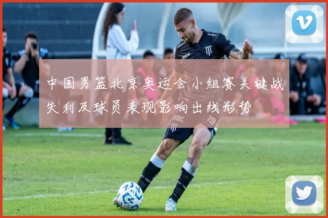 中国男篮北京奥运会小组赛关键战失利及球员表现影响出线形势