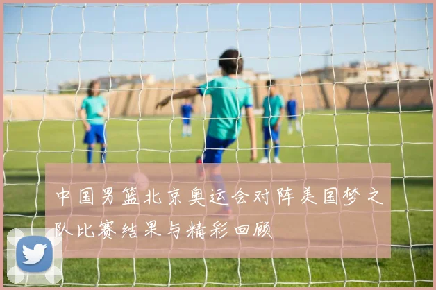 中国男篮北京奥运会对阵美国梦之队比赛结果与精彩回顾