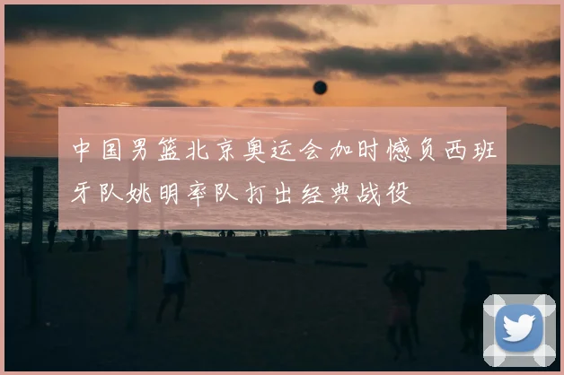 中国男篮北京奥运会加时憾负西班牙队姚明率队打出经典战役