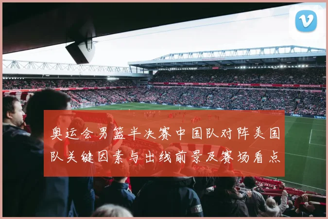奥运会男篮半决赛中国队对阵美国队关键因素与出线前景及赛场看点