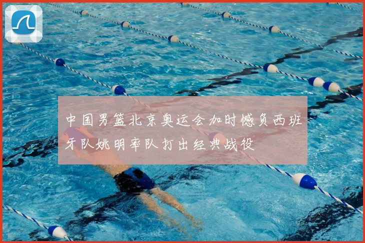 中国男篮北京奥运会加时憾负西班牙队姚明率队打出经典战役