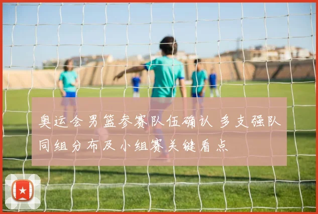 奥运会男篮参赛队伍确认 多支强队同组分布及小组赛关键看点